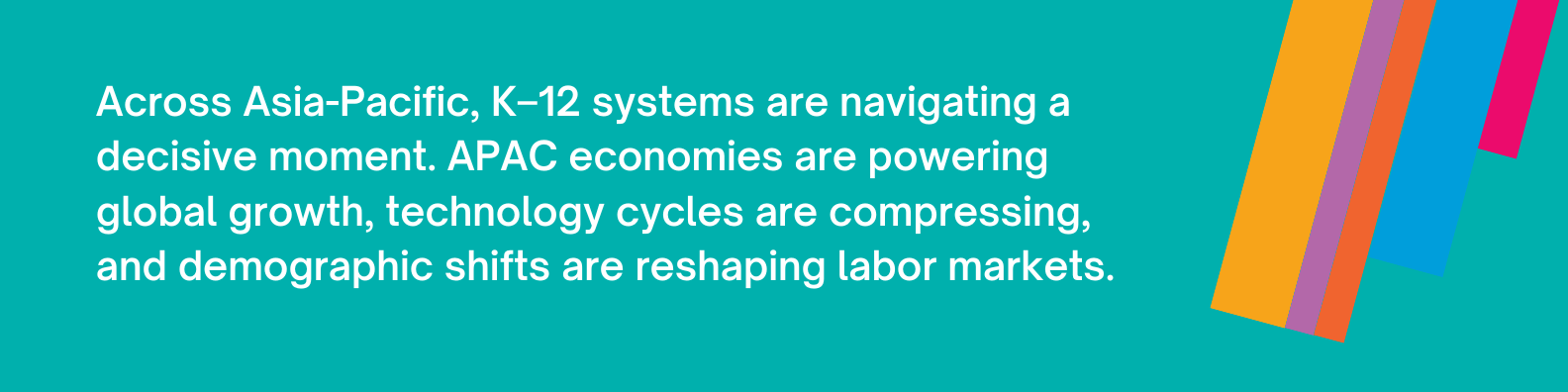 Across Asia-Pacific, K–12 systems are navigating a decisive moment. APAC economies are powering global growth, technology cycles are compressing, and demographic shifts are reshaping labor markets.