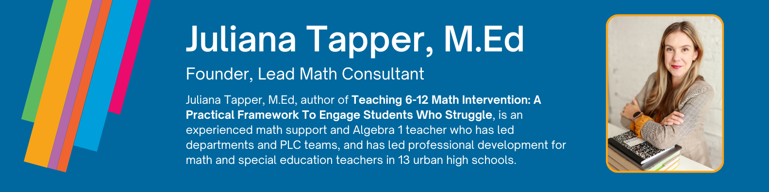 Juliana Tapper, M.Ed, author of Teaching 6-12 Math Intervention: A Practical Framework To Engage Students Who Struggle, is an experienced math support and Algebra 1 teacher who has led departments and PLC teams, and has led professional development for math and special education teachers in 13 urban high schools.