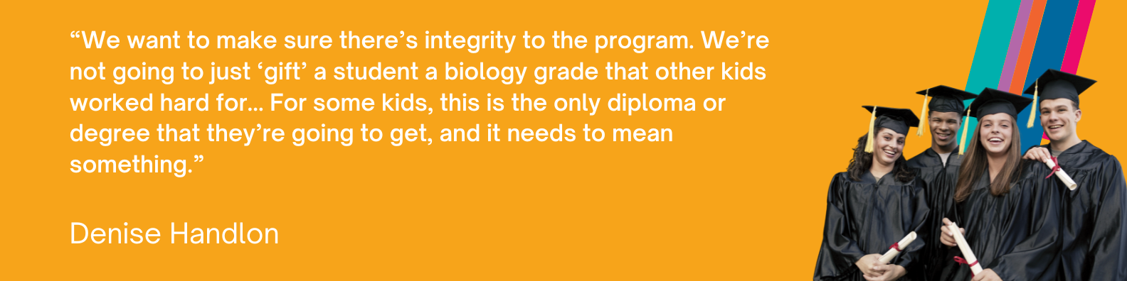 “We want to make sure there’s integrity to the program. We’re not going to just ‘gift’ a student a biology grade that other kids worked hard for... For some kids, this is the only diploma or degree that they’re going to get, and it needs to mean something.” - Denise Handlon