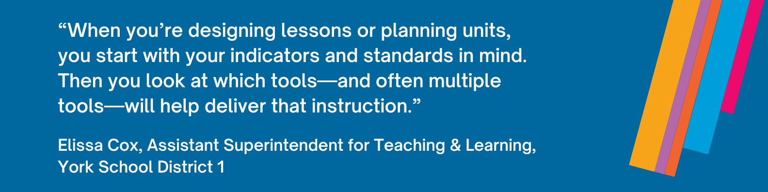 “When you’re designing lessons or planning units, you start with your indicators and standards in mind. Then you look at which tools—and often multiple tools—will help deliver that instruction.”