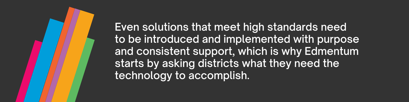 Even solutions that meet those high standards need to be introduced and implemented with purpose and consistent support, which is why Edmentum starts by asking districts what they need the technology to accomplish.