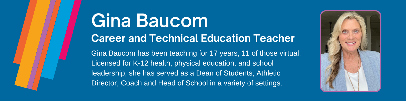 Gina Baucom has been teaching for 17 years, 11 of those virtual. Licensed for K-12 health, physical education, and school leadership, she has served as a Dean of Students, Athletic Director, Coach and Head of School in a variety of settings.