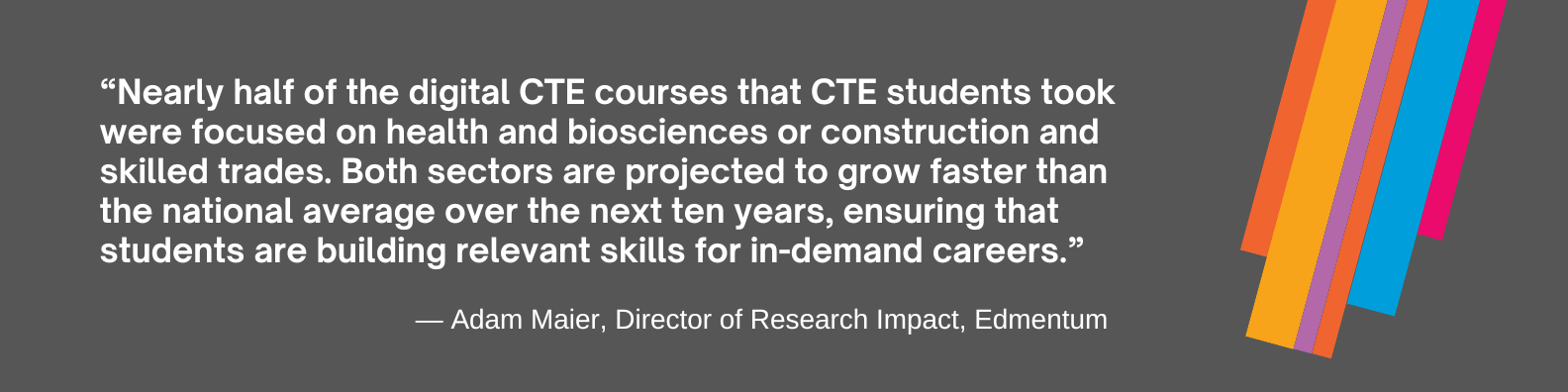 Adam Maier: Nearly half of the digital CTE courses that CTE students took were focused on health and biosciences or construction and skilled trades. Both sectors are projected to grow faster than the national average over the next ten years, ensuring that students are building relevant skills for in-demand careers.