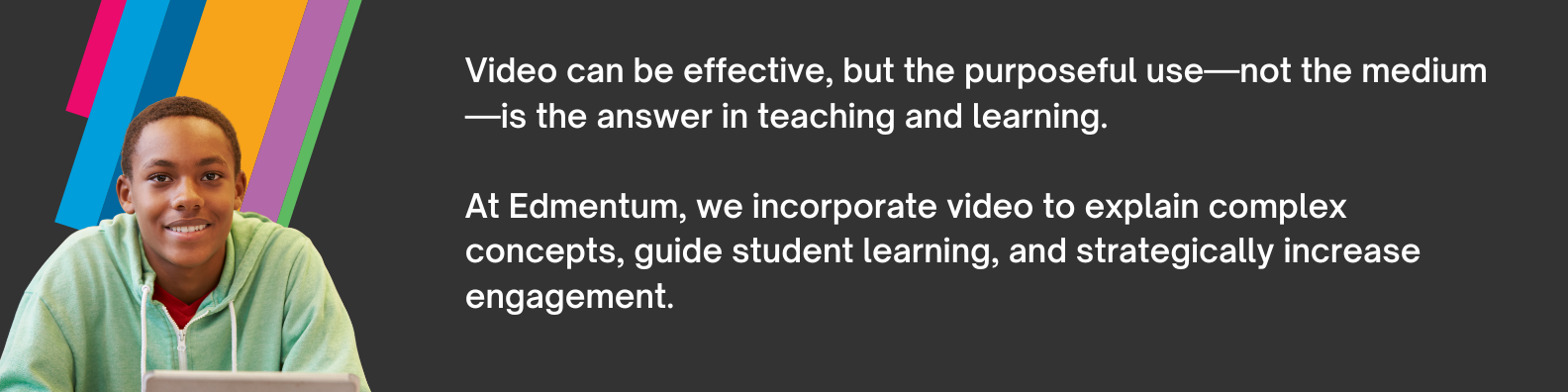 Video can be effective, but the purposeful use—not the medium—is the answer in teaching and learning.  At Edmentum, we incorporate video to explain complex concepts, guide student learning, and strategically increase engagement.