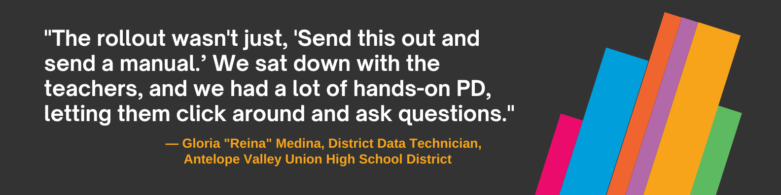"The rollout wasn't just, 'Send this out and send a manual’” said Medina. “We sat down with the teachers, and we had a lot of hands-on PD, letting them click around and ask questions."