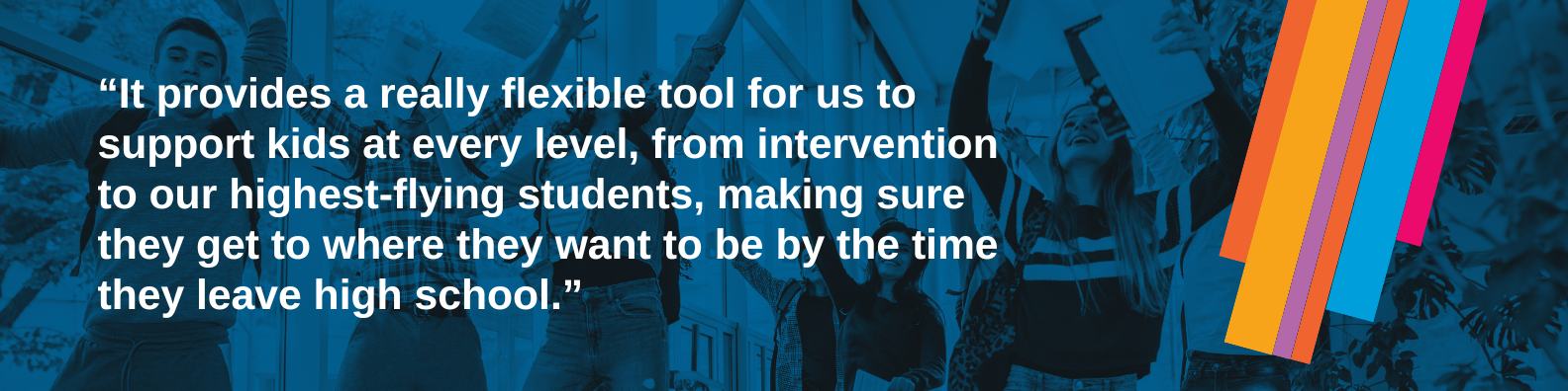 “It provides a really flexible tool for us to support kids at every level, from intervention to our highest-flying students, making sure they get to where they want to be by the time they leave high school."