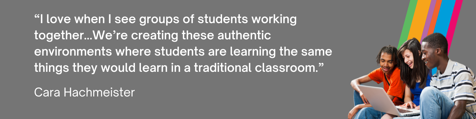 “I love when I see groups of students working together...We’re creating these authentic environments where students are learning the same things they would learn in a traditional classroom.” - Cara Hachmeister