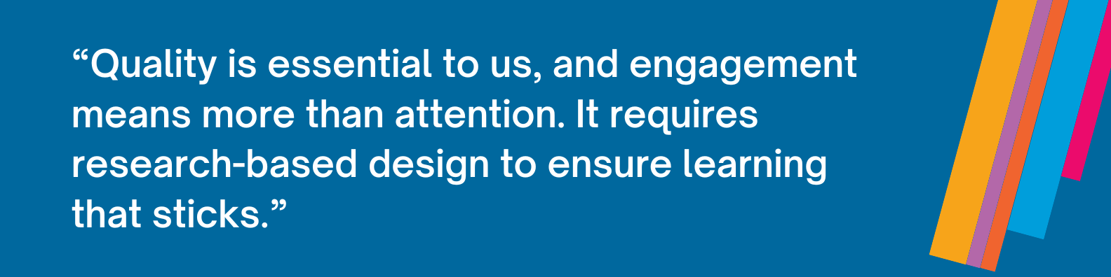 Quality is essential to us, and engagement means more than attention. It requires research-based design to ensure learning that sticks.