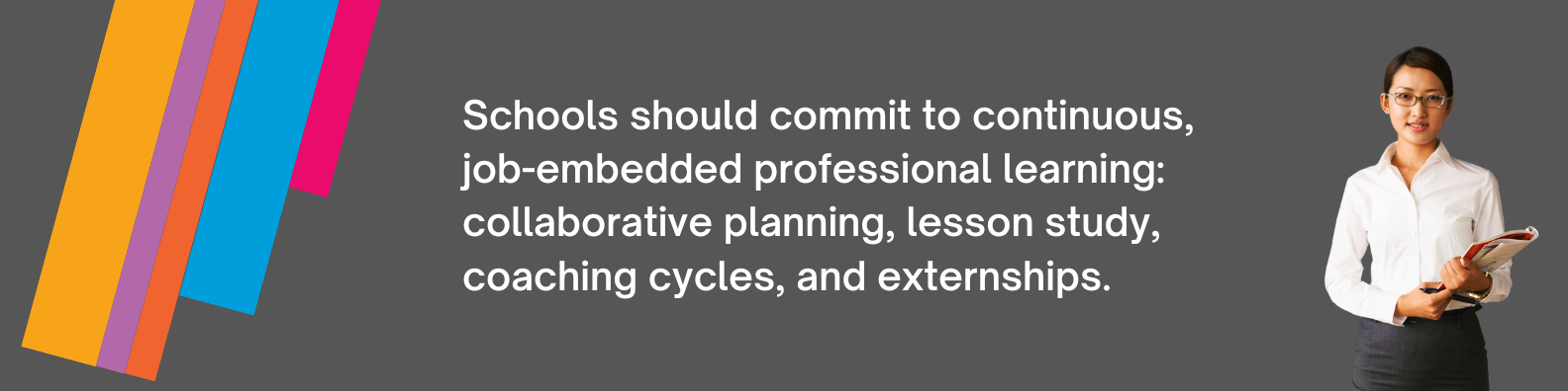 Schools should commit to continuous,  job-embedded professional learning: collaborative planning, lesson study, coaching cycles, and externships.