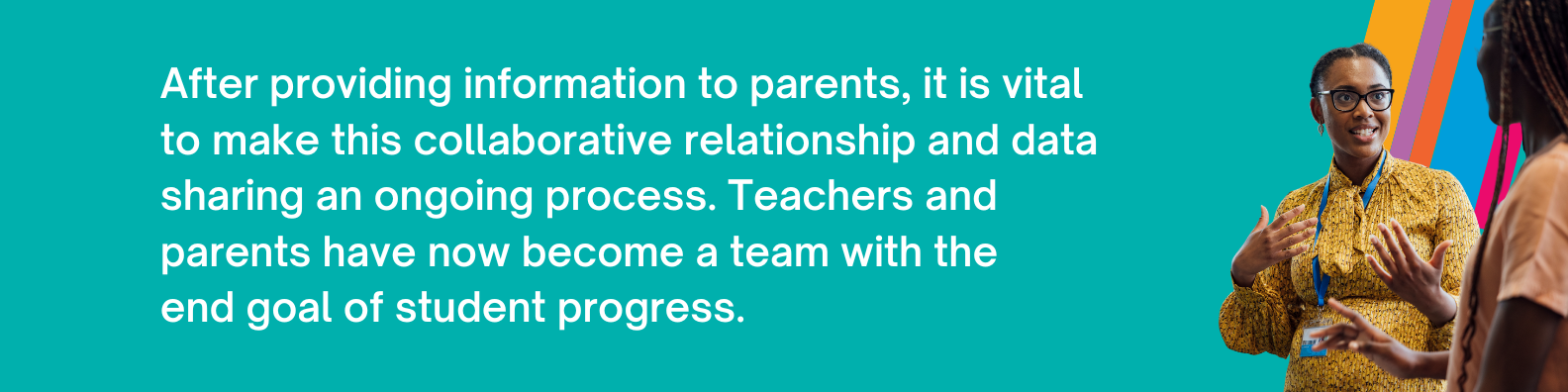 After providing information to parents, it is vital to make this collaborative relationship and data sharing an ongoing process. Teachers and parents have now become a team with the end goal of student progress.