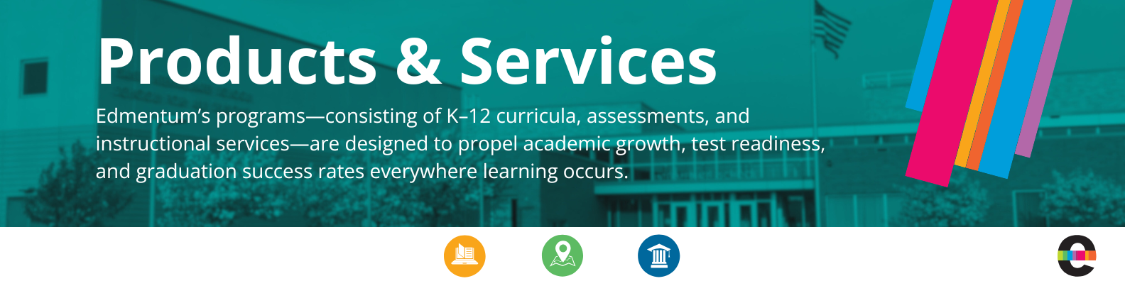 Edmentum Products & Services: Our programs, consisting of K-12 curricula, assessments, and instructional services, are designed to propel academic growth, test readiness, and graduation success rates everywhere learning occurs.
