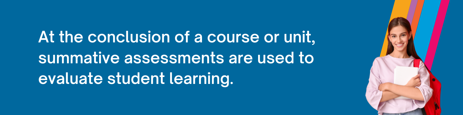 At the conclusion of a course or unit, summative assessments are used to evaluate student learning.