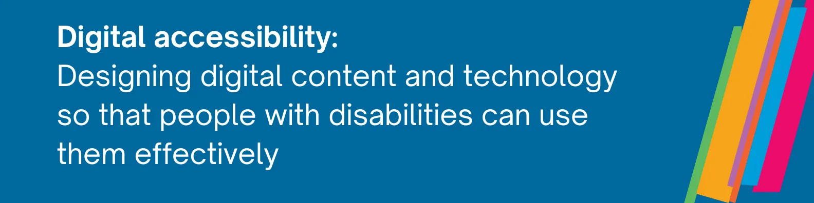 Rectangular image with dark blue background. Edmentum's multi-colored "color bars" are to the right - they are diagonal lines of different widths, in the colors pink, green, light orange, purple, dark orange, and light blue. The image has the following text, a definition of digital accessibility: Designing digital content and technology so that people with disabilities can use them effectively.