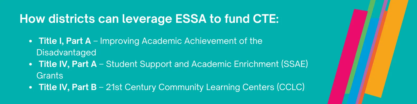 How Can Districts Leverage ESSA to Fund CTE Programs?   The Every Student Succeeds Act (ESSA) provides several flexible funding options that can support CTE programs:   Title I, Part A – Improving Academic Achievement of the Disadvantaged:  The funds can be used for a wide range of supports, including expanded learning opportunities—like CTE—aimed at closing achievement gaps and ensuring equitable access to high-quality education.  Title IV, Part A – Student Support and Academic Enrichment (SSAE) Grants:  These funds support a well-rounded education and improved learning conditions. CTE can be included as part of enrichment and academic achievement strategies.  Title IV, Part B – 21st Century Community Learning Centers (CCLC): Title IV, Part B provides funding for academic enrichment and expanded learning opportunities, including CTE, STEM, financial literacy, and more.