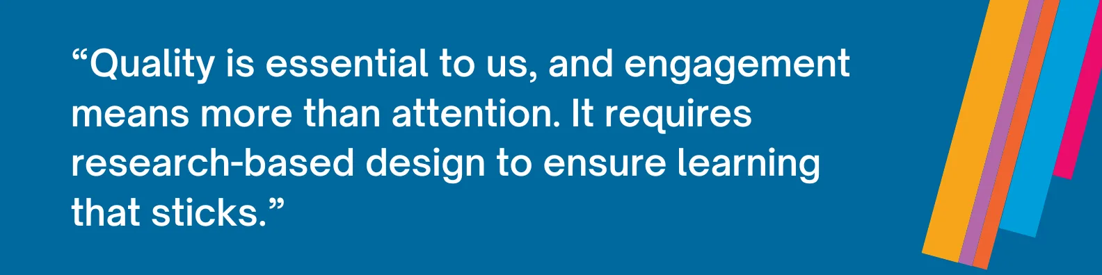 Quality is essential to us, and engagement means more than attention. It requires research-based design to ensure learning that sticks.