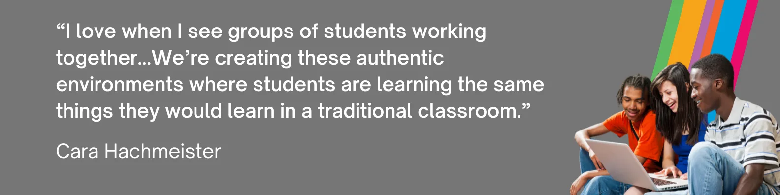 “I love when I see groups of students working together...We’re creating these authentic environments where students are learning the same things they would learn in a traditional classroom.” - Cara Hachmeister