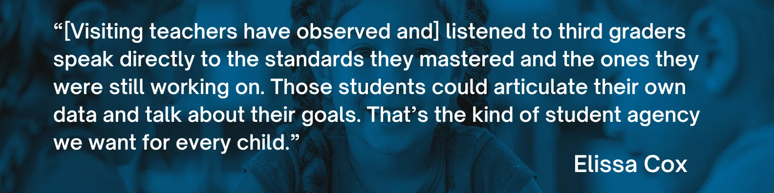 "[Visiting teachers have observed and] listened to third graders speak directly to the standards they mastered and the ones they were still working on. Those students could articulate their own data and talk about their goals. That’s the kind of student agency we want for every child.”