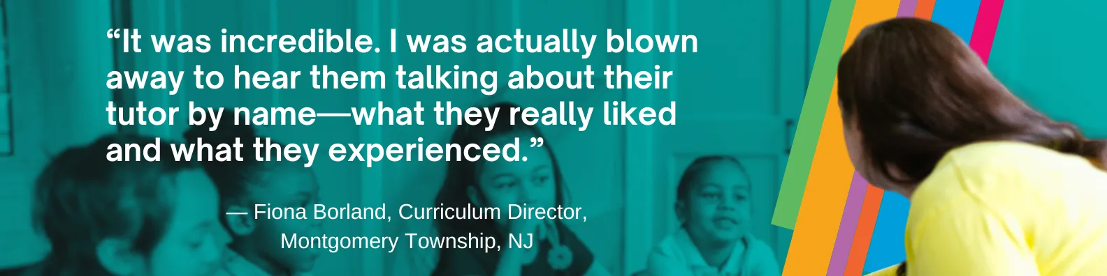“It was incredible. I was actually blown away to hear them talking about their tutor by name—what they really liked and what they experienced.” — Fiona Borland, Curriculum Director, Montgomery Township, NJ