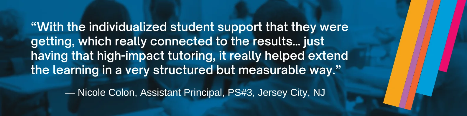 “With the individualized student support that they were getting, which really connected to the results… just having that high-impact tutoring, it really helped extend the learning in a very structured but measurable way.” — Nicole Colon, Assistant Principal, PS#3, Jersey City, NJ