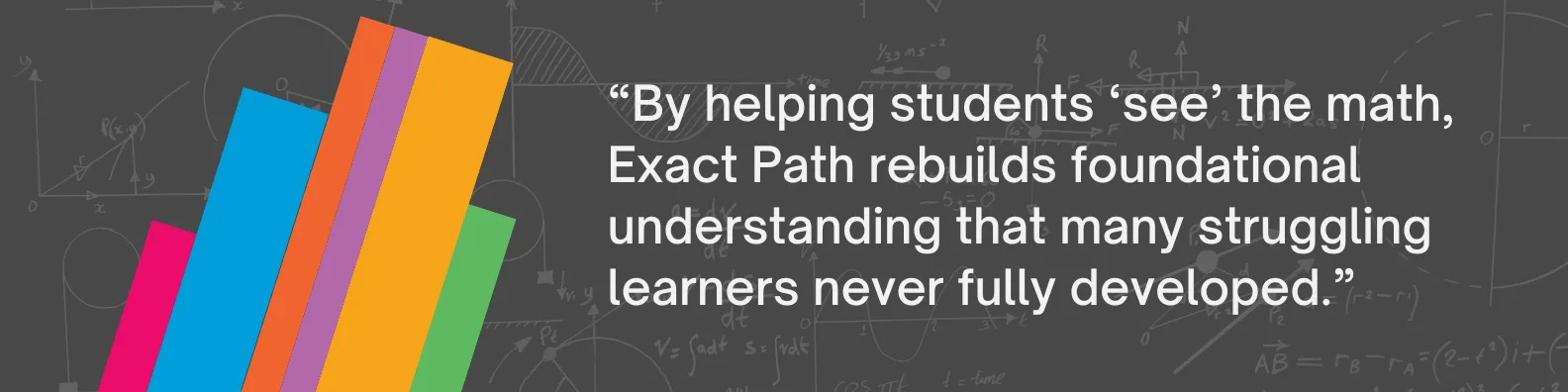 By helping students "see" the math, Exact Path rebuilds foundational understanding that many struggling learners never fully developed.