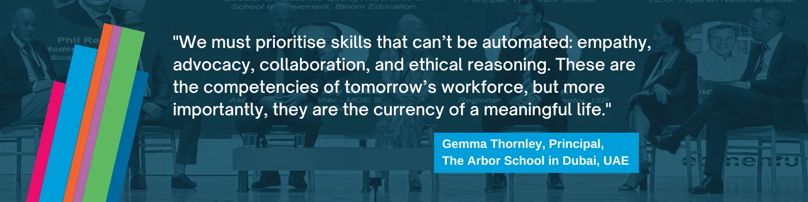 "We must prioritise skills that can’t be automated: empathy, advocacy, collaboration, and ethical reasoning. These are the competencies of tomorrow’s workforce—but more importantly, they are the currency of a meaningful life." Gemma Thornley, The Arbor School, UAE