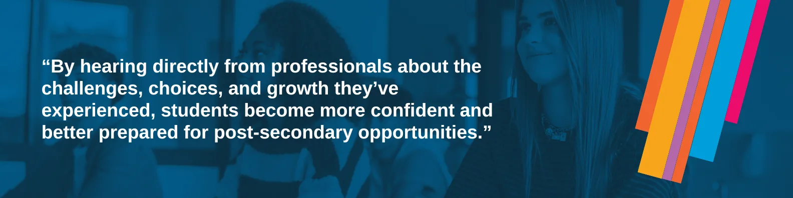 By hearing directly from professionals about the challenges, choices, and growth they’ve experienced, students become more confident and better prepared for post-secondary opportunities.
