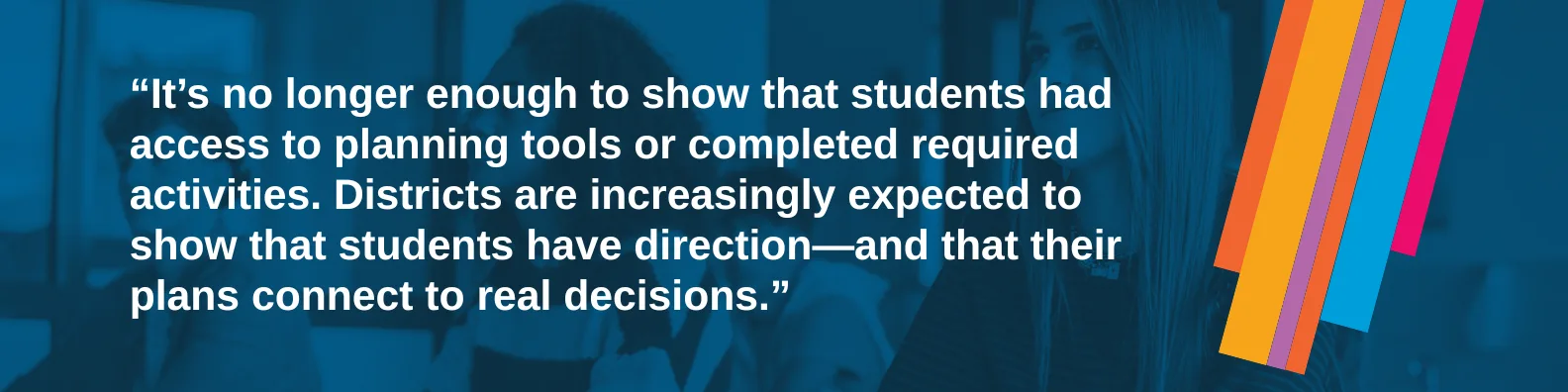 It’s no longer enough to show that students had access to planning tools or completed required activities. Districts are increasingly expected to show that students have direction—and that their plans connect to real decisions.