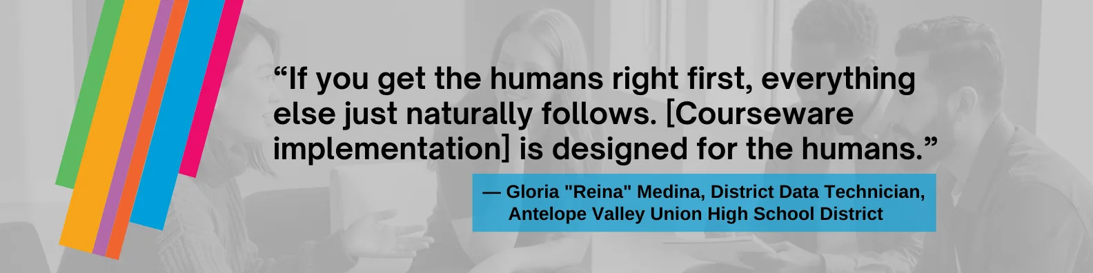 If you get the humans right first, everything else just naturally follows. This program is designed for the humans," said Gloria "Reina" Medina, District Data Technician at Antelope Valley Union High School District.