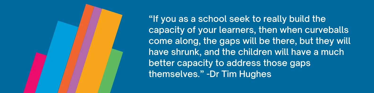 If you as a school seek to really build the capacity of your learners to be better learners, then when curveballs come along, the gaps are, yes, they are going to be there, but they will have shrunk, but the children will have a much better capacity to address those gaps themselves.