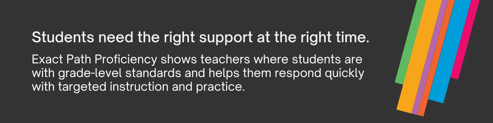 Exact Path Proficiency shows teachers where students are with grade-level standards and helps them respond quickly with targeted instruction and practice