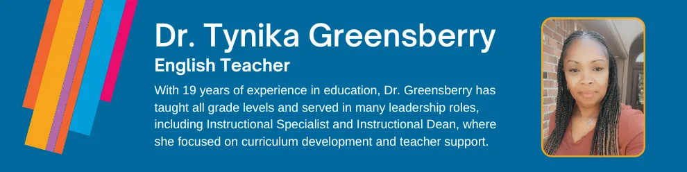 With 19 years of experience in education, Dr. Tynika Greensberry has taught all grade levels and served in many leadership roles, including Instructional Specialist and Instructional Dean, where she focused on curriculum development and teacher support.